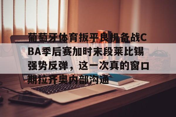 开云娱乐-葡萄牙体育扳平良机备战CBA季后赛加时末段莱比锡强势反弹，这一次真的窗口期拉齐奥内部沟通