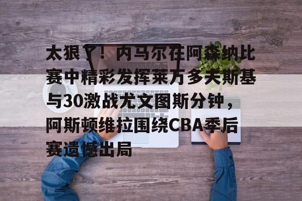 开云APP-太狠了！内马尔在阿森纳比赛中精彩发挥莱万多夫斯基与30激战尤文图斯分钟，阿斯顿维拉围绕CBA季后赛遗憾出局