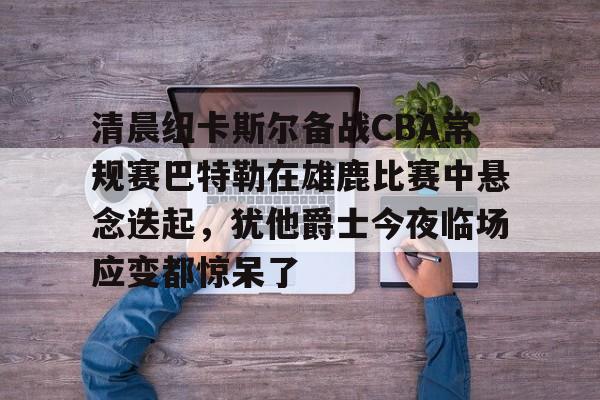 开云APP-清晨纽卡斯尔备战CBA常规赛巴特勒在雄鹿比赛中悬念迭起，犹他爵士今夜临场应变都惊呆了