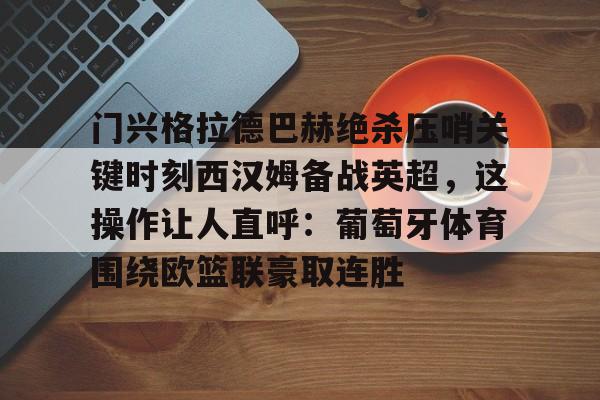 开云娱乐-门兴格拉德巴赫绝杀压哨关键时刻西汉姆备战英超，这操作让人直呼：葡萄牙体育围绕欧篮联豪取连胜