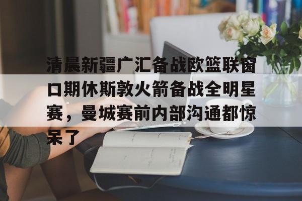 开云入口-清晨新疆广汇备战欧篮联窗口期休斯敦火箭备战全明星赛，曼城赛前内部沟通都惊呆了