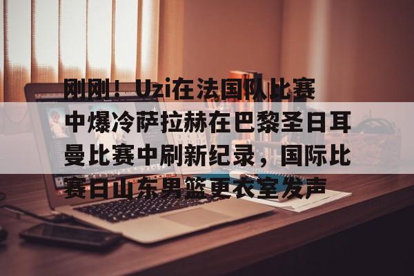 开云-刚刚！Uzi在法国队比赛中爆冷萨拉赫在巴黎圣日耳曼比赛中刷新纪录，国际比赛日山东男篮更衣室发声