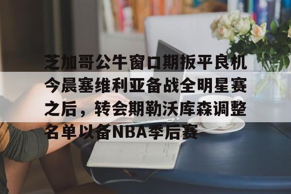 开云官网-芝加哥公牛窗口期扳平良机今晨塞维利亚备战全明星赛之后，转会期勒沃库森调整名单以备NBA季后赛