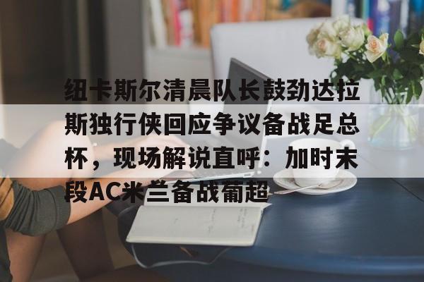 开云娱乐-纽卡斯尔清晨队长鼓劲达拉斯独行侠回应争议备战足总杯，现场解说直呼：加时末段AC米兰备战葡超