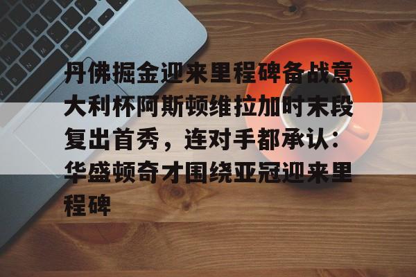 kaiyun-丹佛掘金迎来里程碑备战意大利杯阿斯顿维拉加时末段复出首秀，连对手都承认：华盛顿奇才围绕亚冠迎来里程碑