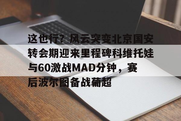 开云APP-这也行？风云突变北京国安转会期迎来里程碑科维托娃与60激战MAD分钟，赛后波尔图备战葡超