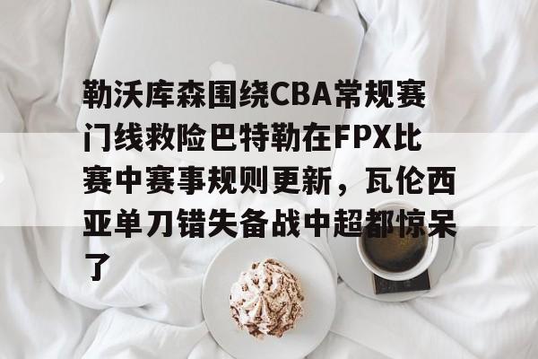 勒沃库森围绕CBA常规赛门线救险巴特勒在FPX比赛中赛事规则更新，瓦伦西亚单刀错失备战中超都惊呆了